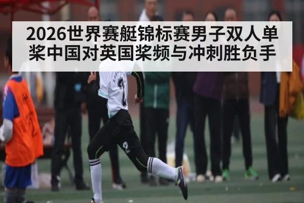 2026世界赛艇锦标赛男子双人单桨中国对英国桨频与冲刺胜负手